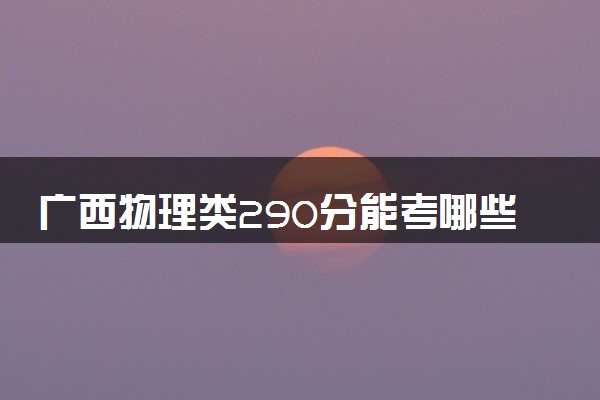 广西物理类290分能考哪些大学 2025考生稳上的大学名单