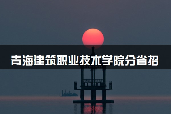 青海建筑职业技术学院分省招生人数及招生专业2025年招生计划参考