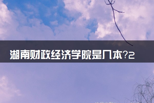 湖南财政经济学院是几本？2025年高考多少分能上及报考建议