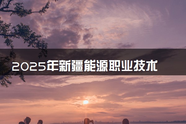 2025年新疆能源职业技术学院要考多少分才能上？历年录取分数线及报考指南（含预测）