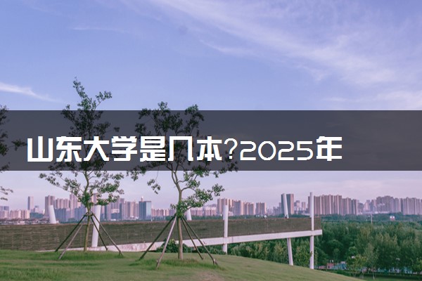 山东大学是几本？2025年各省录取分数线预测及报考建议