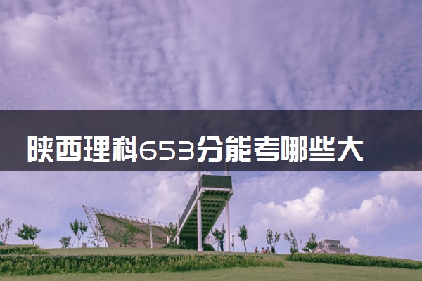 陕西理科653分能考哪些大学 2025考生稳上的大学名单