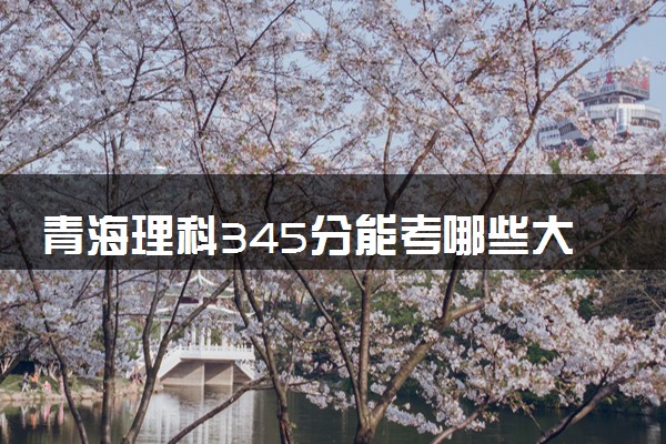 青海理科345分能考哪些大学 2025考生稳上的大学名单