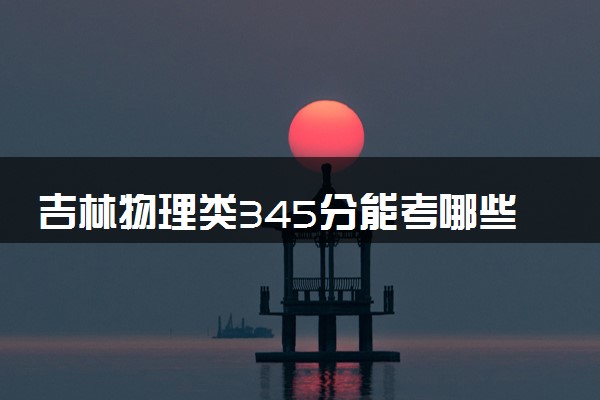 吉林物理类345分能考哪些大学 2025考生稳上的大学名单