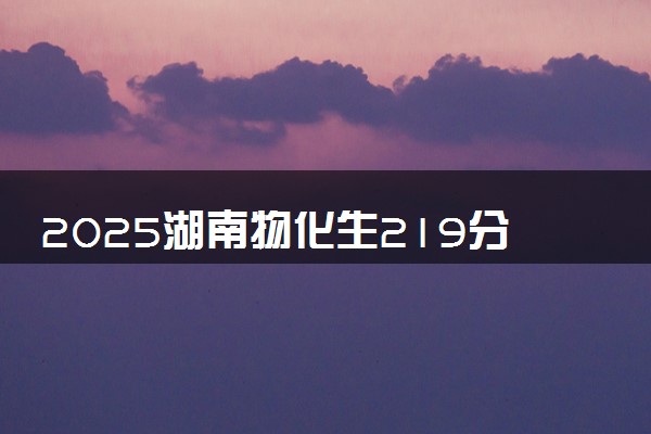 2025湖南物化生219分左右能上什么大学 可以报考的院校名单