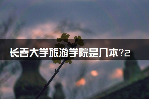 长春大学旅游学院是几本？2025年高考多少分能上及报考建议