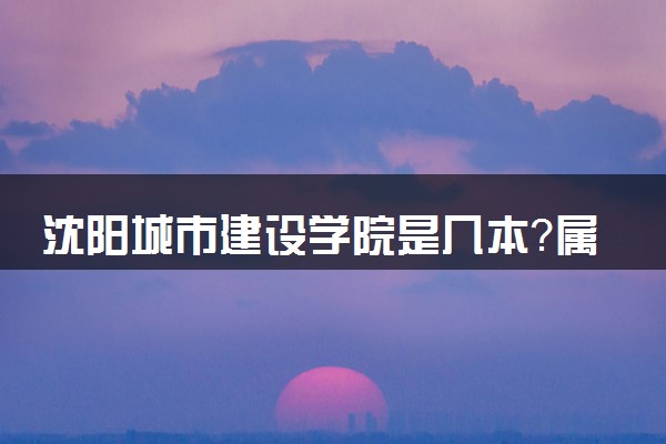 沈阳城市建设学院是几本？属于一本还是二本？2025年分数线预测及报考建议