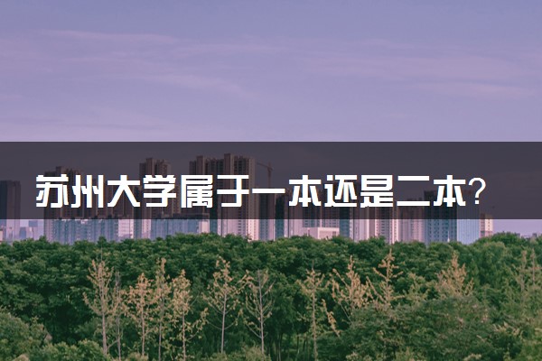 苏州大学属于一本还是二本？本科一批、二批的区别及报考建议
