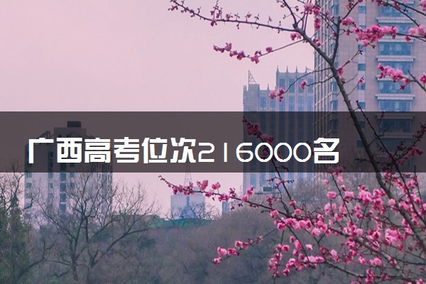 广西高考位次216000名左右报什么大学好（2025年参考）
