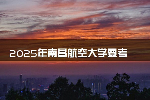 2025年南昌航空大学要考多少分才能上？历年录取分数线及报考指南（含预测）
