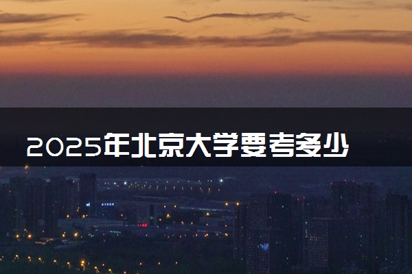 2025年北京大学要考多少分才能上？历年录取分数线及报考指南（含预测）
