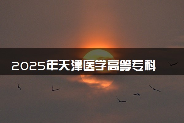 2025年天津医学高等专科学校要考多少分才能上？历年录取分数线及报考指南（含预测）