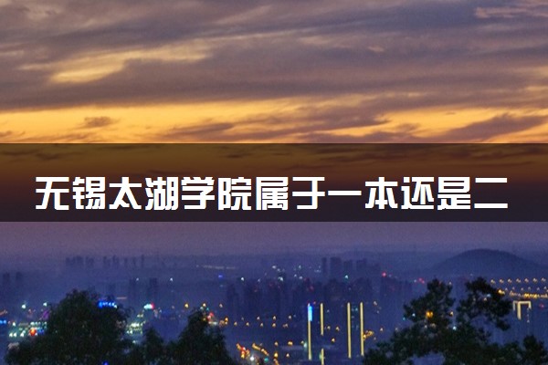 无锡太湖学院属于一本还是二本？2025年报考建议及分数线预测