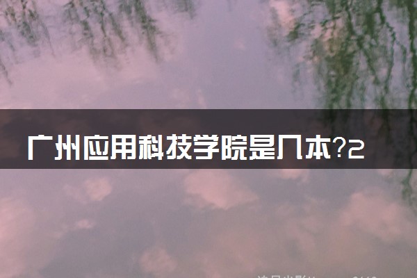 广州应用科技学院是几本？2025年高考多少分能上及报考建议