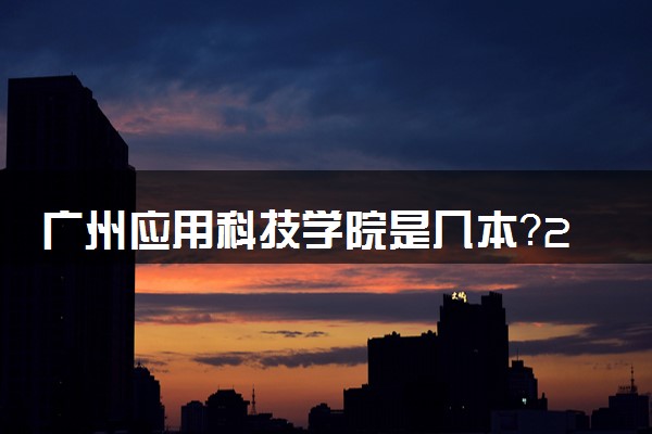 广州应用科技学院是几本？2025年各省录取分数线预测及报考建议