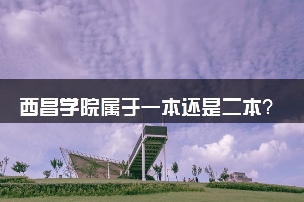 西昌学院属于一本还是二本？2025年报考建议及分数线预测