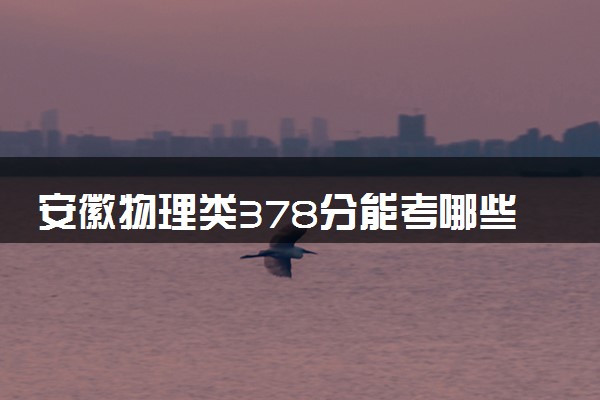 安徽物理类378分能考哪些大学 2025考生稳上的大学名单