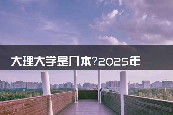大理大学是几本？2025年高考多少分能上及报考建议