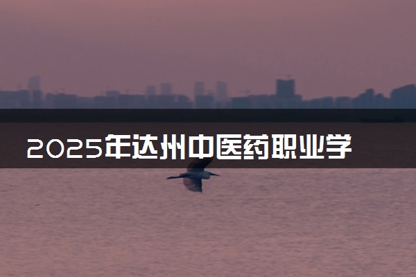 2025年达州中医药职业学院要考多少分才能上？历年录取分数线及报考指南（含预测）