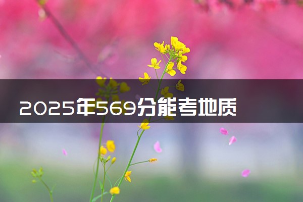 2025年569分能考地质工程专业吗 569分地质工程专业大学推荐