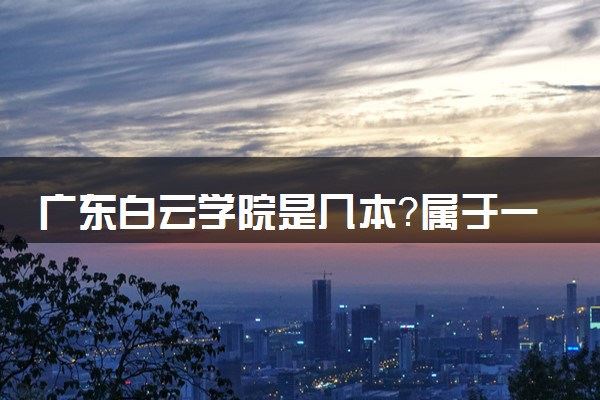 广东白云学院是几本？属于一本还是二本？2025年分数线预测及报考建议