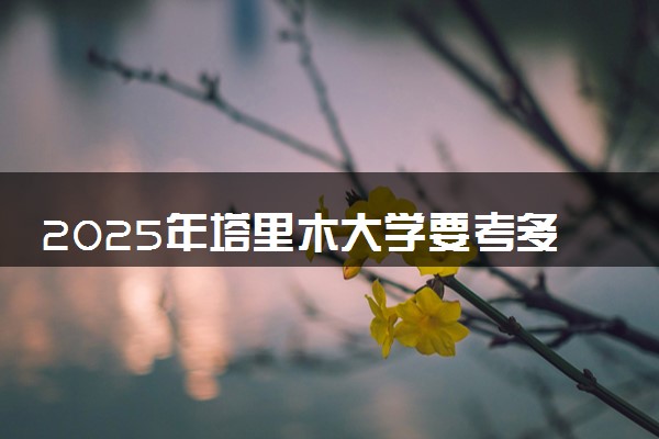 2025年塔里木大学要考多少分才能上？历年录取分数线及报考指南（含预测）