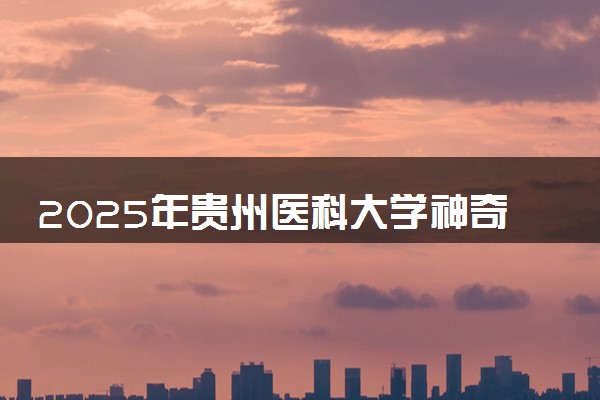 2025年贵州医科大学神奇民族医药学院要考多少分才能上？历年录取分数线及报考指南（含预测）