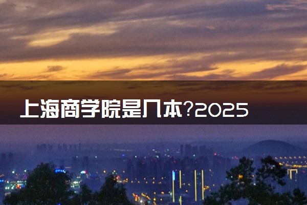 上海商学院是几本？2025年各省录取分数线预测及报考建议