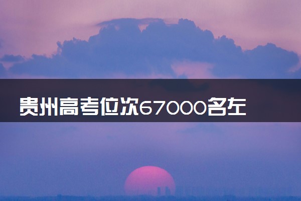 贵州高考位次67000名左右报什么大学好（2025年参考）