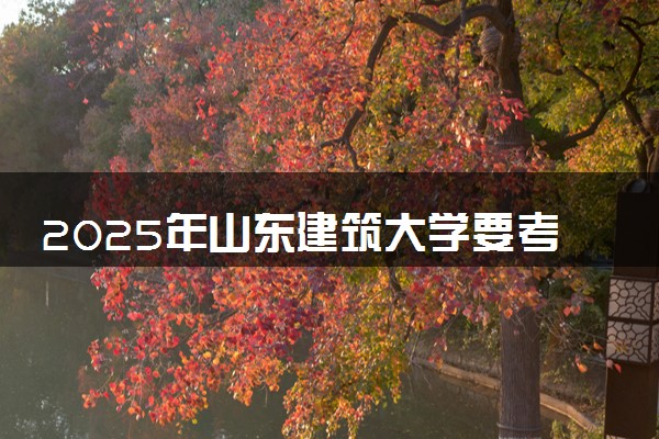 2025年山东建筑大学要考多少分才能上？历年录取分数线及报考指南（含预测）