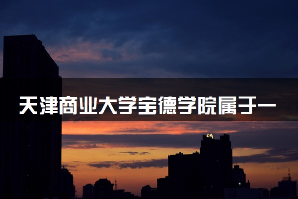 天津商业大学宝德学院属于一本还是二本？2025年报考建议及分数线预测