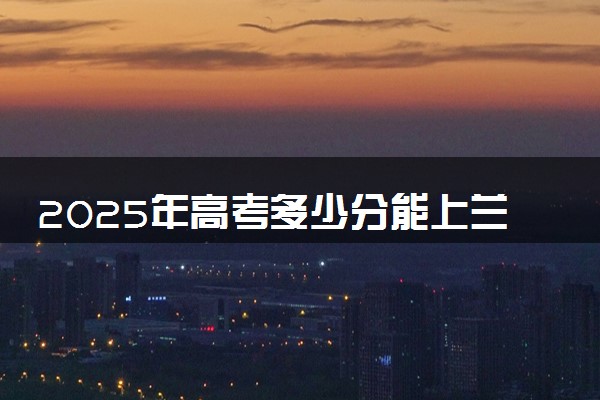 2025年高考多少分能上兰州大学？预测各省份录取分数线（附2024年数据及报考指南）