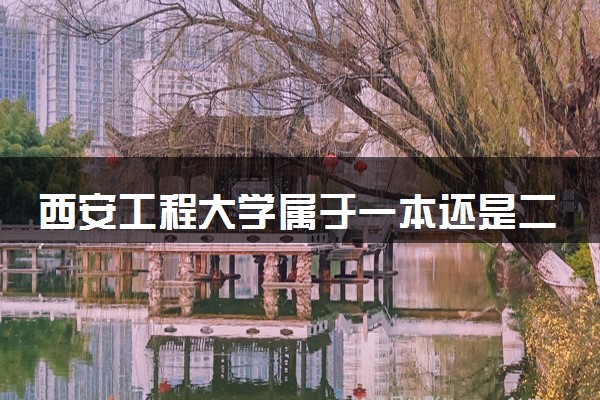 西安工程大学属于一本还是二本？2025年报考建议及分数线预测