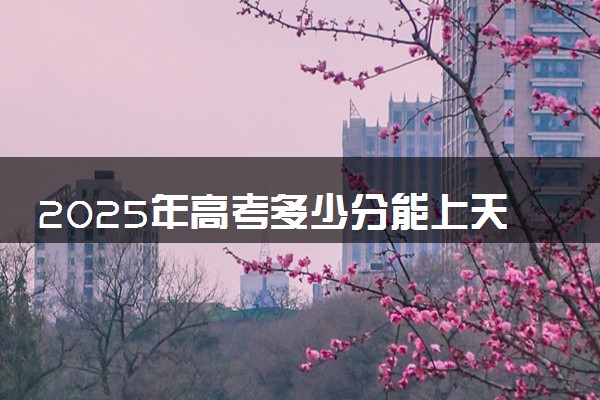 2025年高考多少分能上天津大学？预测各省份录取分数线（附2024年数据及报考指南）