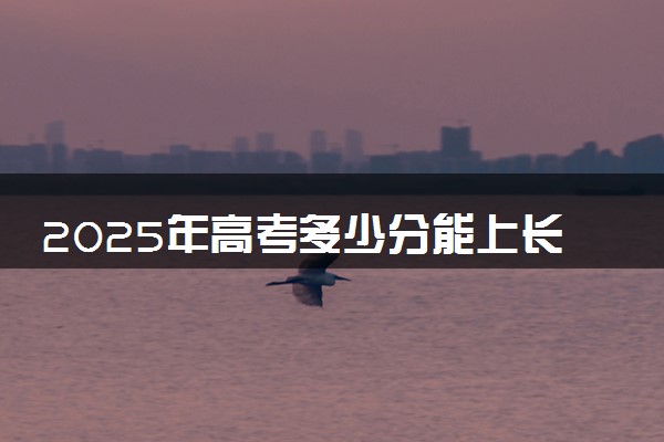2025年高考多少分能上长沙学院？预测各省份录取分数线（附2024年数据及报考指南）
