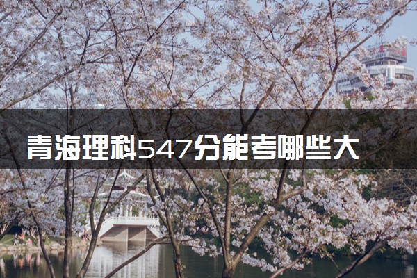 青海理科547分能考哪些大学 2025考生稳上的大学名单