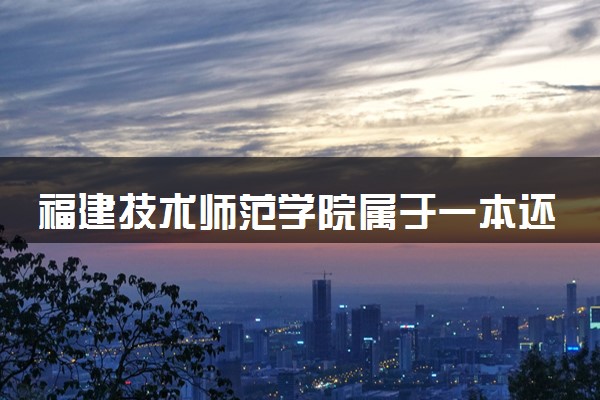 福建技术师范学院属于一本还是二本？本科一批、二批的区别及报考建议