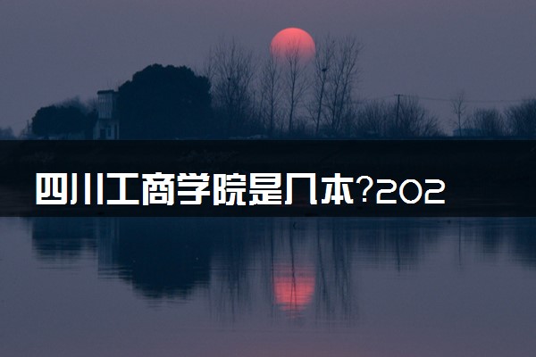 四川工商学院是几本？2025年各省录取分数线预测及报考建议
