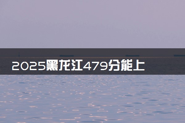 2025黑龙江479分能上的大学有哪些 可以报考院校名单
