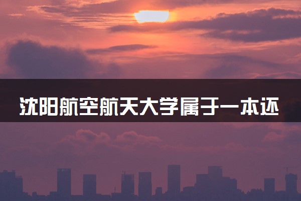 沈阳航空航天大学属于一本还是二本？2025年报考建议及分数线预测