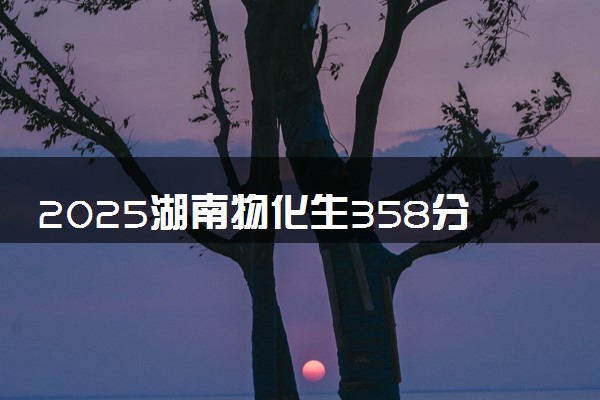 2025湖南物化生358分左右能上什么大学 可以报考的院校名单