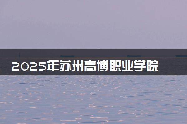 2025年苏州高博职业学院要考多少分才能上？历年录取分数线及报考指南（含预测）