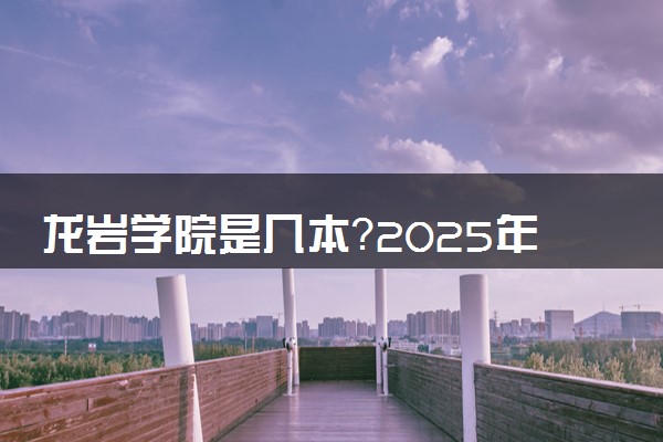 龙岩学院是几本？2025年高考多少分能上及报考建议