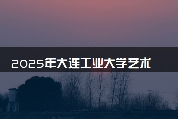 2025年大连工业大学艺术与信息工程学院要考多少分才能上？历年录取分数线及报考指南（含预测）