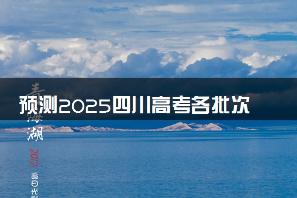 预测2025四川高考各批次分数线 最低多少分可以上大学