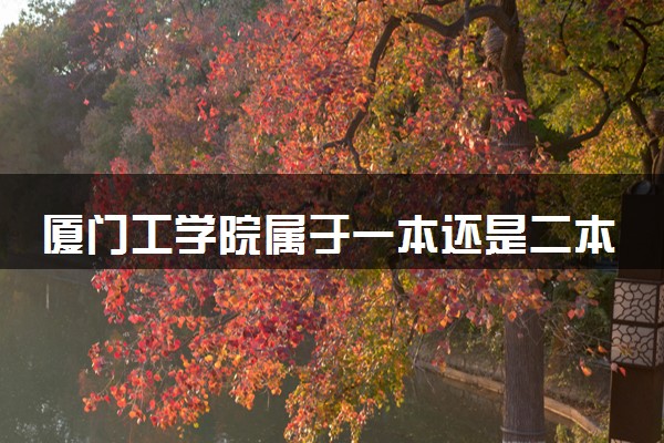 厦门工学院属于一本还是二本？2025年报考建议及分数线预测