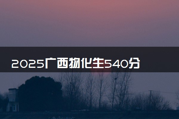 2025广西物化生540分左右能上什么大学 可以报考的院校名单