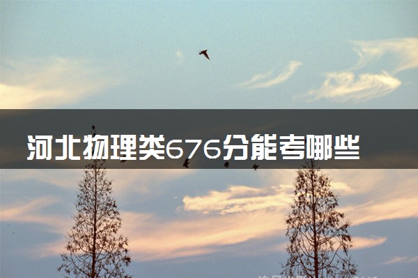 河北物理类676分能考哪些大学 2025考生稳上的大学名单