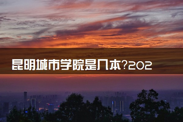 昆明城市学院是几本？2025年高考多少分能上及报考建议