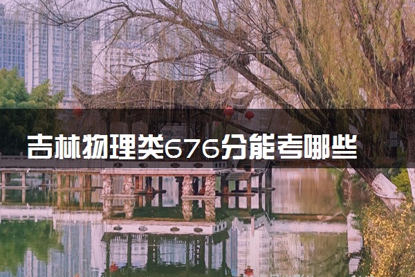 吉林物理类676分能考哪些大学 2025考生稳上的大学名单